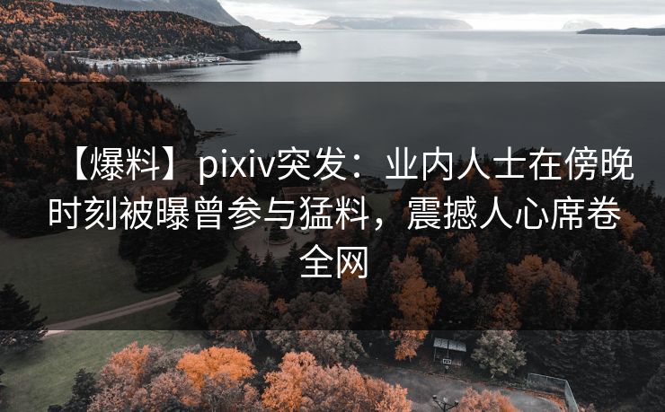 【爆料】pixiv突发：业内人士在傍晚时刻被曝曾参与猛料，震撼人心席卷全网