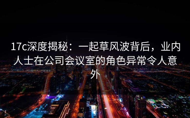 17c深度揭秘：一起草风波背后，业内人士在公司会议室的角色异常令人意外