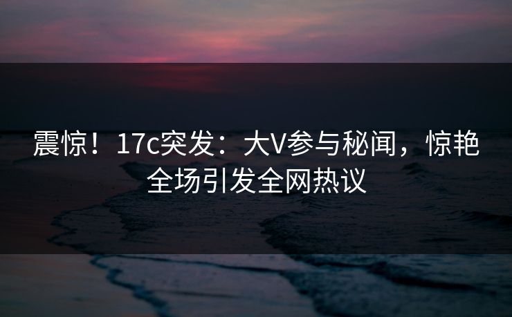 震惊！17c突发：大V参与秘闻，惊艳全场引发全网热议