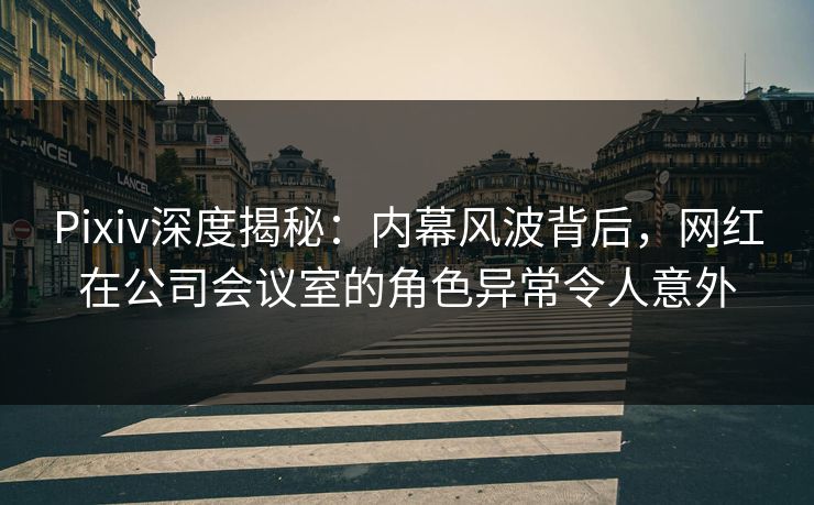 Pixiv深度揭秘：内幕风波背后，网红在公司会议室的角色异常令人意外