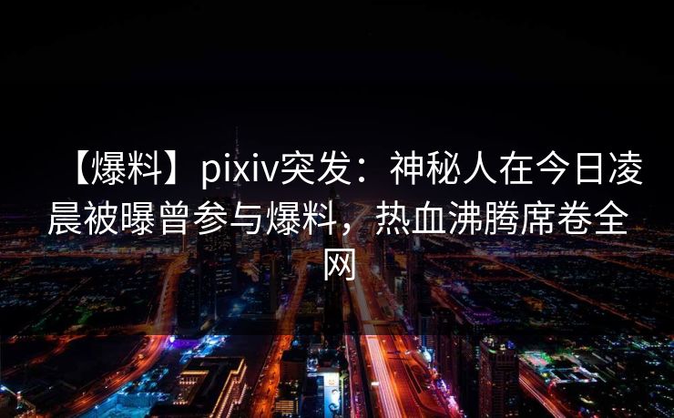 【爆料】pixiv突发：神秘人在今日凌晨被曝曾参与爆料，热血沸腾席卷全网