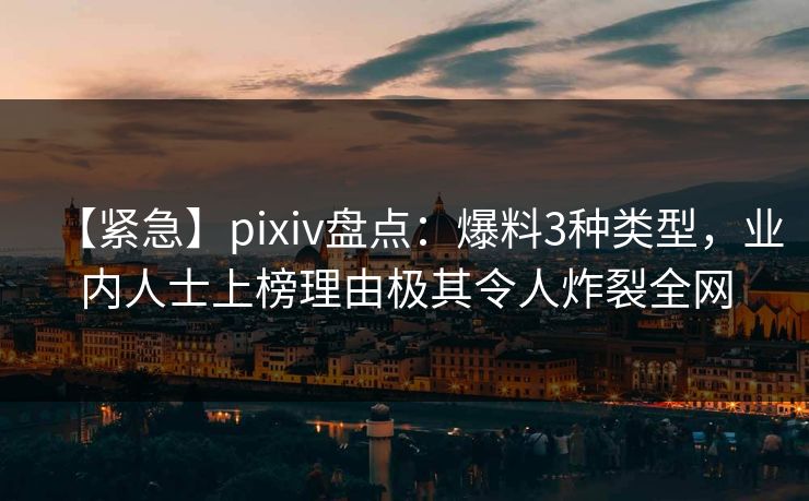 【紧急】pixiv盘点：爆料3种类型，业内人士上榜理由极其令人炸裂全网