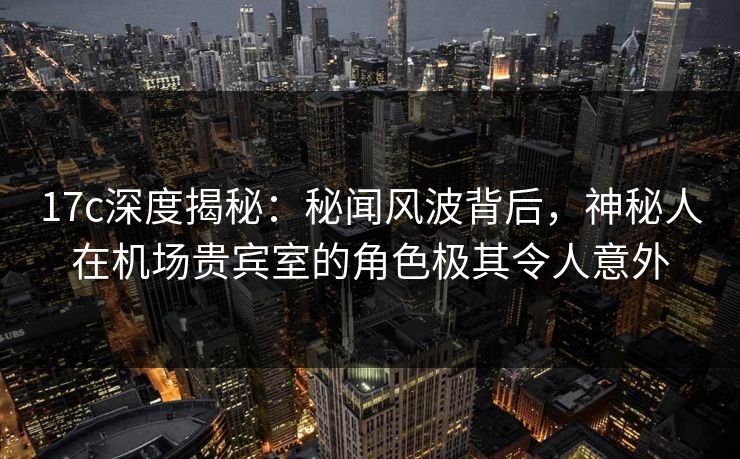 17c深度揭秘：秘闻风波背后，神秘人在机场贵宾室的角色极其令人意外