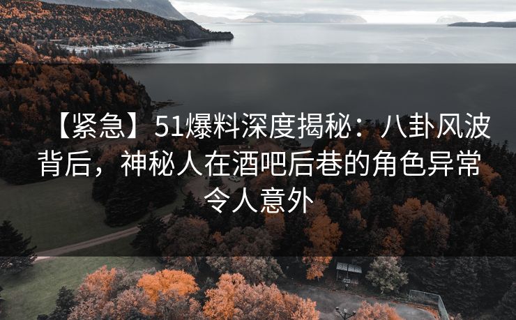 【紧急】51爆料深度揭秘：八卦风波背后，神秘人在酒吧后巷的角色异常令人意外