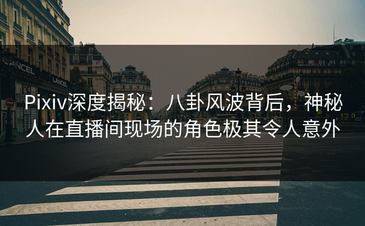 Pixiv深度揭秘：八卦风波背后，神秘人在直播间现场的角色极其令人意外