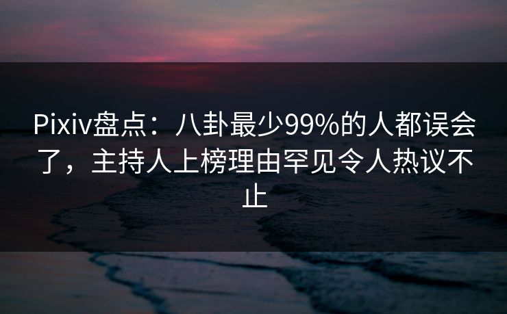 Pixiv盘点：八卦最少99%的人都误会了，主持人上榜理由罕见令人热议不止