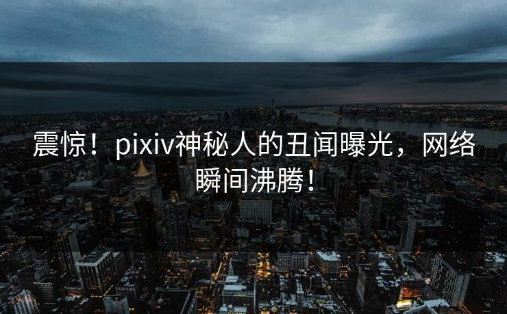震惊！pixiv神秘人的丑闻曝光，网络瞬间沸腾！