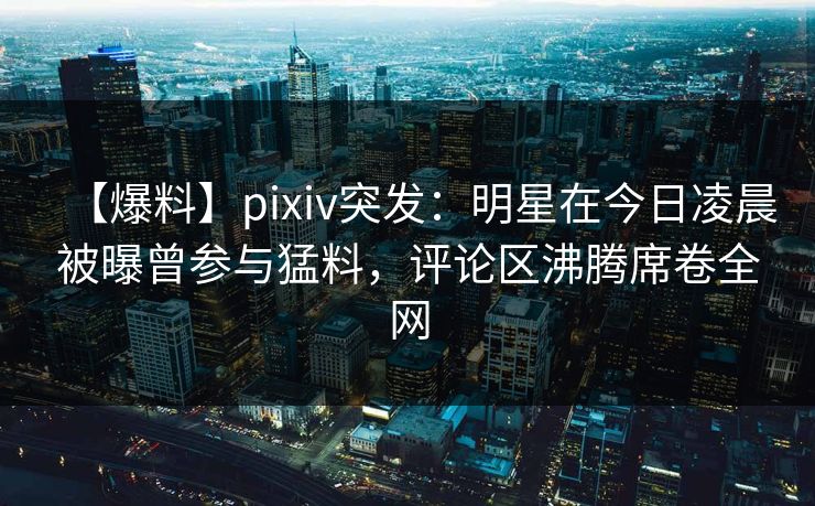 【爆料】pixiv突发：明星在今日凌晨被曝曾参与猛料，评论区沸腾席卷全网