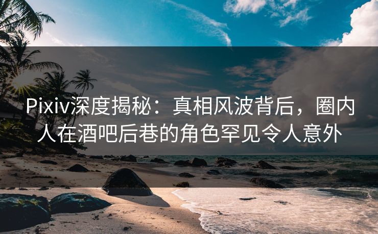 Pixiv深度揭秘：真相风波背后，圈内人在酒吧后巷的角色罕见令人意外