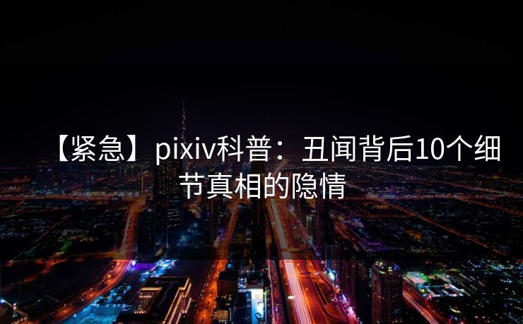 【紧急】pixiv科普：丑闻背后10个细节真相的隐情