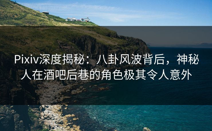 Pixiv深度揭秘：八卦风波背后，神秘人在酒吧后巷的角色极其令人意外