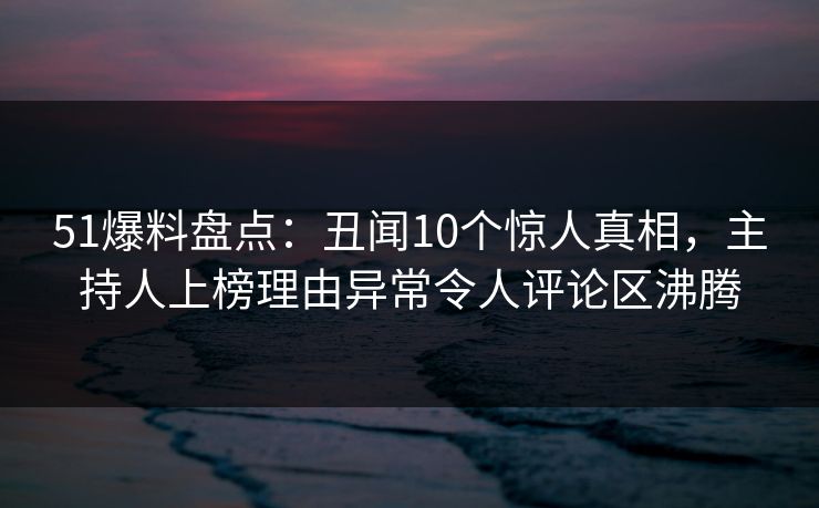51爆料盘点：丑闻10个惊人真相，主持人上榜理由异常令人评论区沸腾