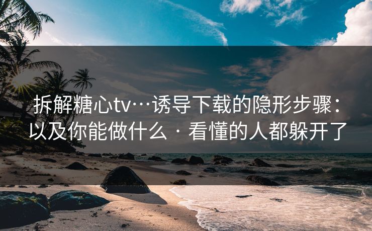 拆解糖心tv…诱导下载的隐形步骤:以及你能做什么 · 看懂的人都躲开了 拆解糖心tv…诱导下载的隐形步骤:以及你能做什么 · 看懂的人都躲开了