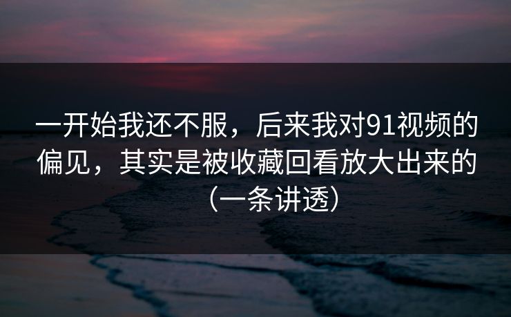 一开始我还不服，后来我对91视频的偏见，其实是被收藏回看放大出来的（一条讲透）