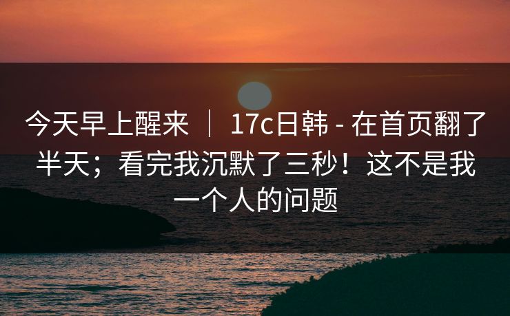 今天早上醒来 ｜ 17c日韩 - 在首页翻了半天；看完我沉默了三秒！这不是我一个人的问题