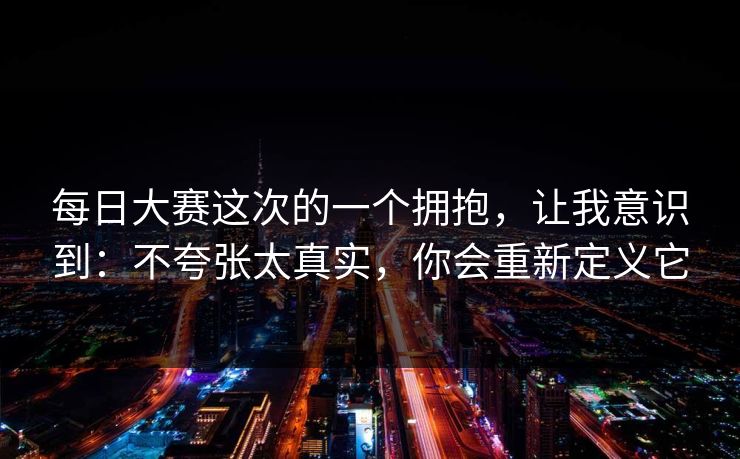 每日大赛这次的一个拥抱，让我意识到：不夸张太真实，你会重新定义它
