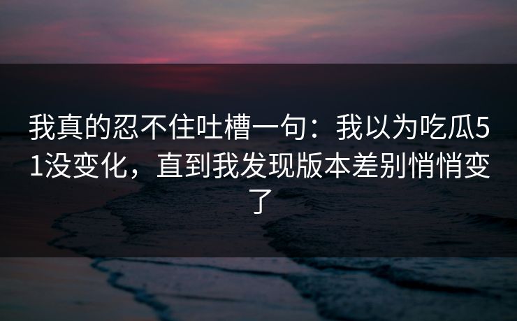 我真的忍不住吐槽一句：我以为吃瓜51没变化，直到我发现版本差别悄悄变了