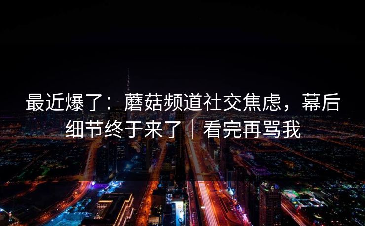 最近爆了:蘑菇频道社交焦虑,幕后细节终于来了|看完再骂我 最近爆了:蘑菇频道社交焦虑,幕后细节终于来了|看完再骂我