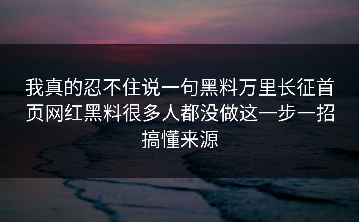 我真的忍不住说一句黑料万里长征首页网红黑料很多人都没做这一步一招搞懂来源