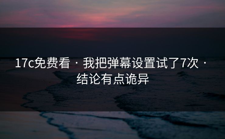 17c免费看 · 我把弹幕设置试了7次 · 结论有点诡异