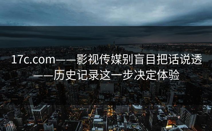 17c.com——影视传媒别盲目把话说透——历史记录这一步决定体验 17c.com——影视传媒别盲目把话说透——历史记录这一步决定体验