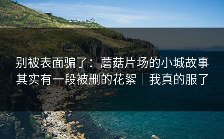 别被表面骗了：蘑菇片场的小城故事其实有一段被删的花絮｜我真的服了