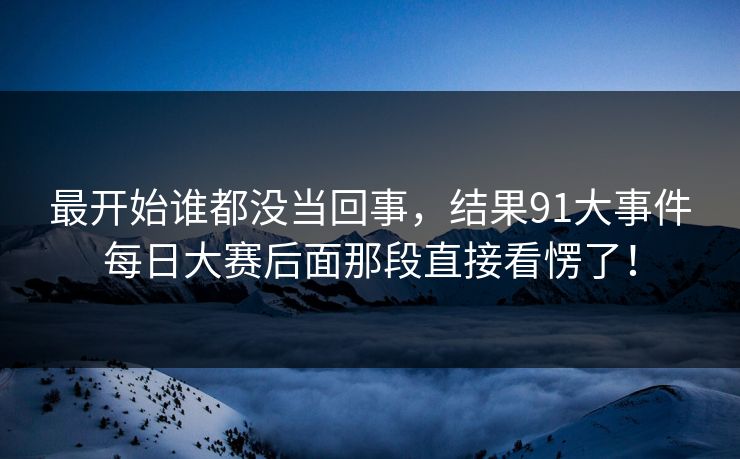 最开始谁都没当回事，结果91大事件每日大赛后面那段直接看愣了！