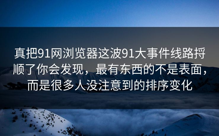真把91网浏览器这波91大事件线路捋顺了你会发现，最有东西的不是表面，而是很多人没注意到的排序变化