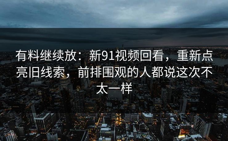 有料继续放：新91视频回看，重新点亮旧线索，前排围观的人都说这次不太一样