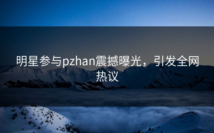 明星参与pzhan震撼曝光，引发全网热议