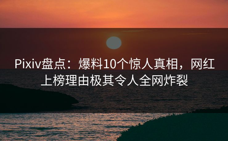 Pixiv盘点：爆料10个惊人真相，网红上榜理由极其令人全网炸裂