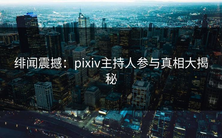 绯闻震撼：pixiv主持人参与真相大揭秘