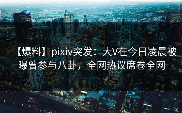 【爆料】pixiv突发：大V在今日凌晨被曝曾参与八卦，全网热议席卷全网