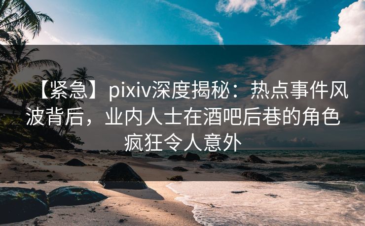 【紧急】pixiv深度揭秘：热点事件风波背后，业内人士在酒吧后巷的角色疯狂令人意外