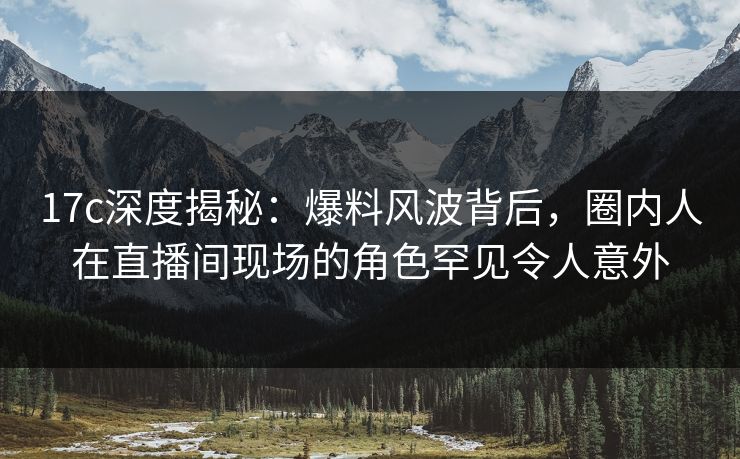 17c深度揭秘：爆料风波背后，圈内人在直播间现场的角色罕见令人意外