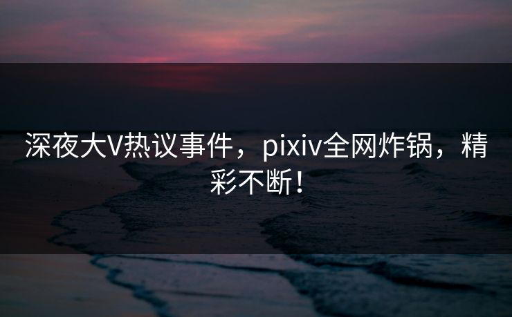 深夜大V热议事件，pixiv全网炸锅，精彩不断！