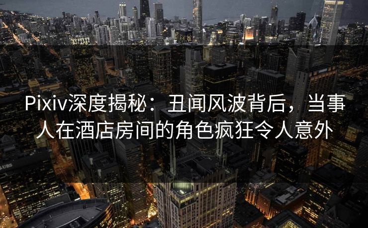 Pixiv深度揭秘：丑闻风波背后，当事人在酒店房间的角色疯狂令人意外