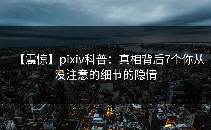 【震惊】pixiv科普：真相背后7个你从没注意的细节的隐情
