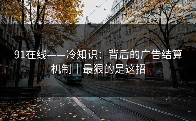 91在线——冷知识：背后的广告结算机制｜最狠的是这招