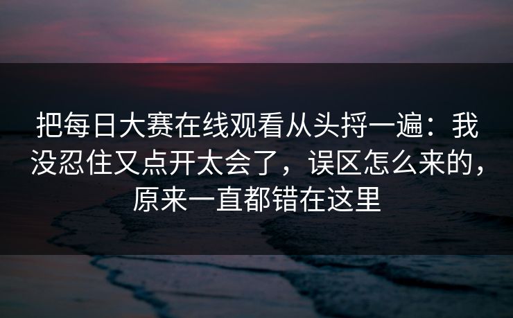 把每日大赛在线观看从头捋一遍:我没忍住又点开太会了,误区怎么来的,原来一直都错在这里 把每日大赛在线观看从头捋一遍:我没忍住又点开太会了,误区怎么来的,原来一直都错在这里