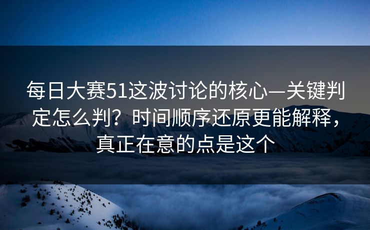 每日大赛51这波讨论的核心—关键判定怎么判？时间顺序还原更能解释，真正在意的点是这个