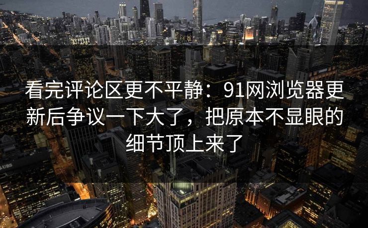 看完评论区更不平静：91网浏览器更新后争议一下大了，把原本不显眼的细节顶上来了