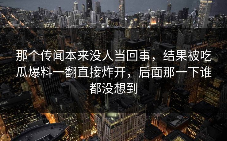 那个传闻本来没人当回事，结果被吃瓜爆料一翻直接炸开，后面那一下谁都没想到